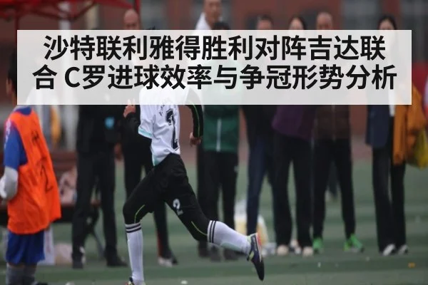 沙特联利雅得胜利对阵吉达联合 C罗进球效率与争冠形势分析