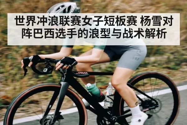 世界冲浪联赛女子短板赛 杨雪对阵巴西选手的浪型与战术解析